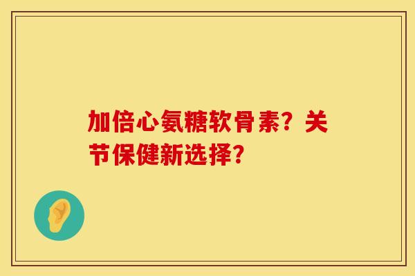 加倍心氨糖软骨素？关节保健新选择？
