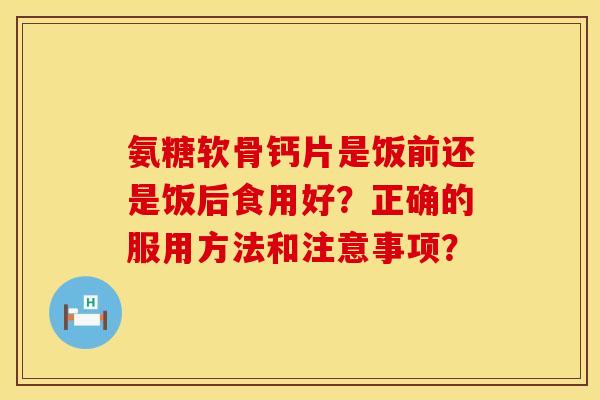 氨糖软骨钙片是饭前还是饭后食用好？正确的服用方法和注意事项？