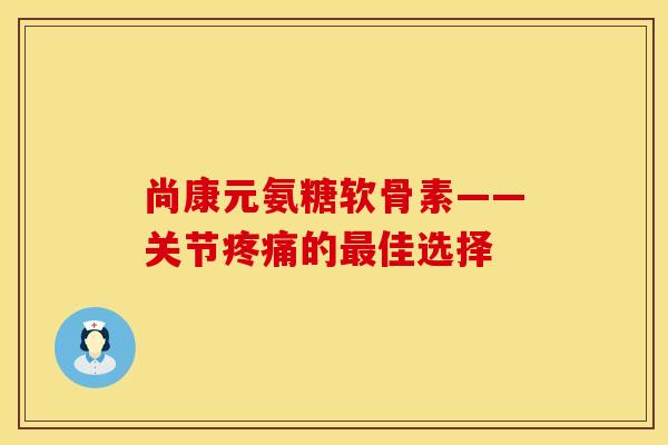 尚康元氨糖软骨素——关节疼痛的最佳选择