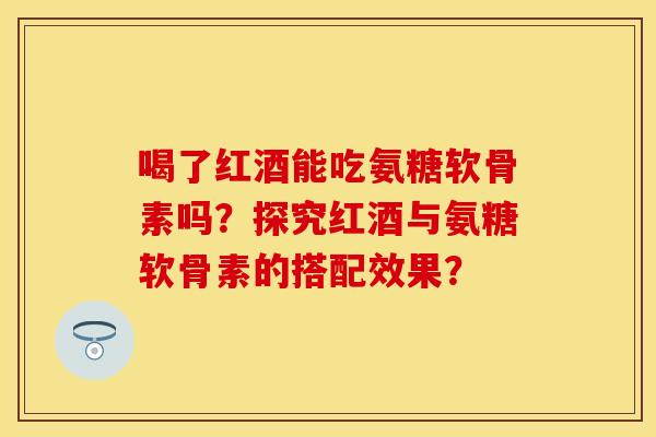 喝了红酒能吃氨糖软骨素吗？探究红酒与氨糖软骨素的搭配效果？