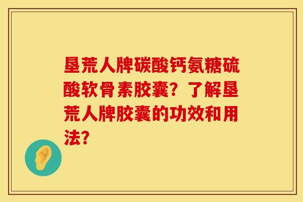 垦荒人牌碳酸钙氨糖硫酸软骨素胶囊？了解垦荒人牌胶囊的功效和用法？