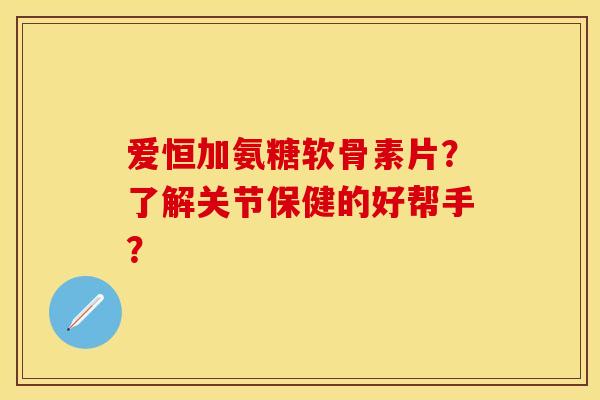 爱恒加氨糖软骨素片？了解关节保健的好帮手？