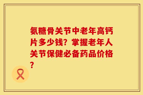 氨糖骨关节中老年高钙片多少钱？掌握老年人关节保健必备药品价格？