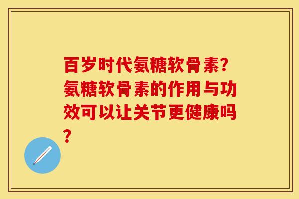 百岁时代氨糖软骨素？氨糖软骨素的作用与功效可以让关节更健康吗？