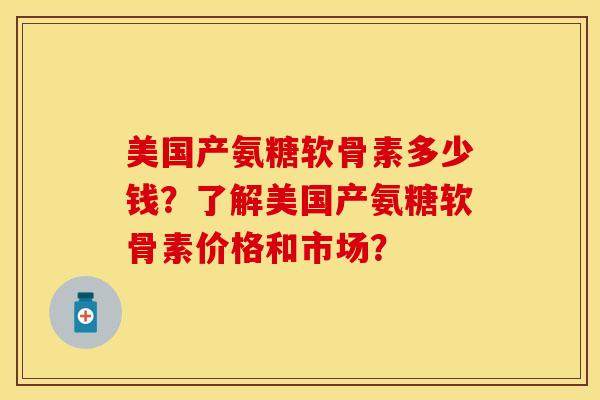 美国产氨糖软骨素多少钱？了解美国产氨糖软骨素价格和市场？