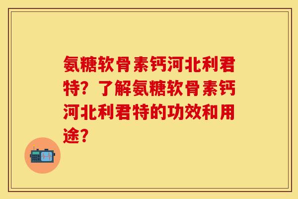 氨糖软骨素钙河北利君特？了解氨糖软骨素钙河北利君特的功效和用途？
