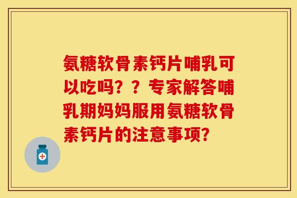 氨糖软骨素钙片哺乳可以吃吗？？专家解答哺乳期妈妈服用氨糖软骨素钙片的注意事项？