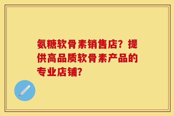 氨糖软骨素销售店？提供高品质软骨素产品的专业店铺？
