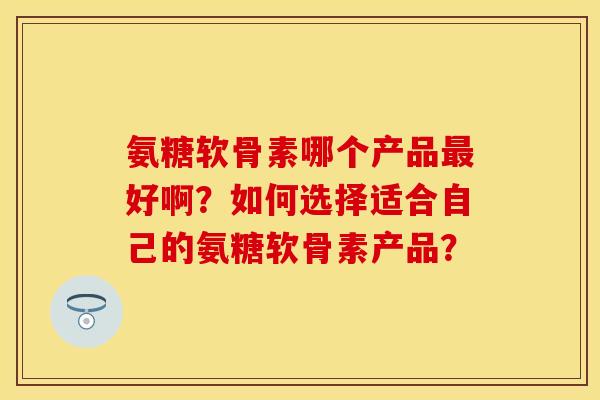 氨糖软骨素哪个产品好啊？如何选择适合自己的氨糖软骨素产品？