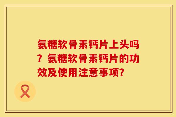 氨糖软骨素钙片上头吗？氨糖软骨素钙片的功效及使用注意事项？