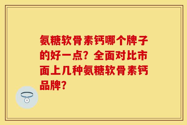 氨糖软骨素钙哪个牌子的好一点？全面对比市面上几种氨糖软骨素钙品牌？