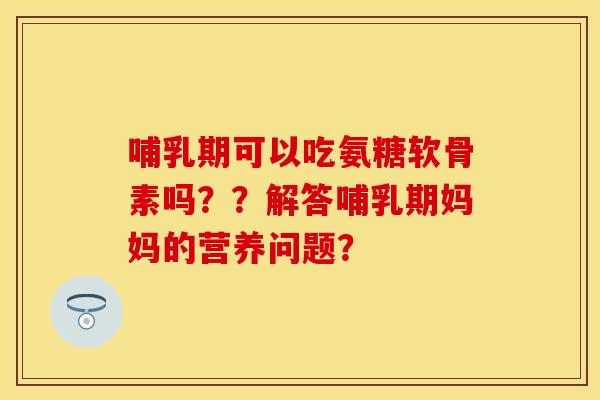 哺乳期可以吃氨糖软骨素吗？？解答哺乳期妈妈的营养问题？