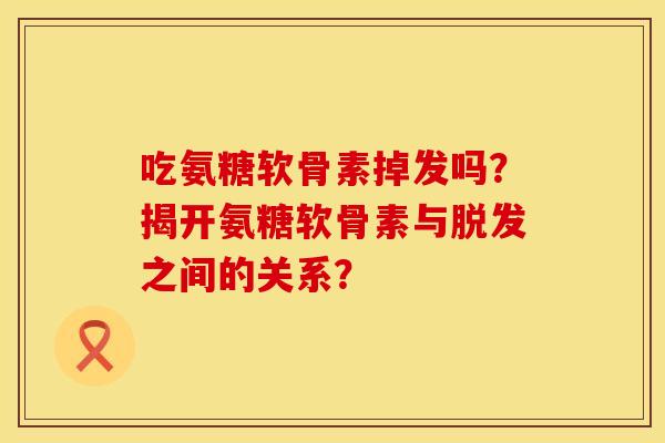 吃氨糖软骨素掉发吗？揭开氨糖软骨素与脱发之间的关系？