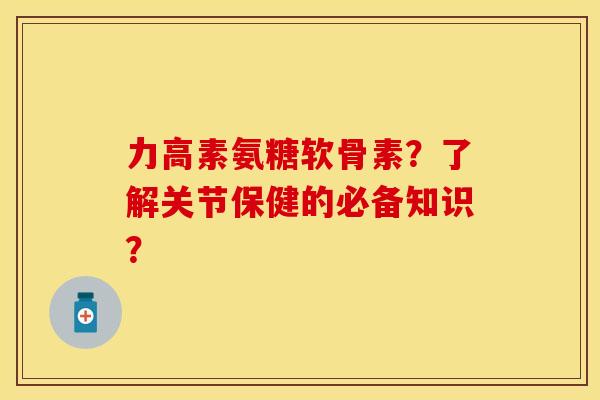 力高素氨糖软骨素？了解关节保健的必备知识？