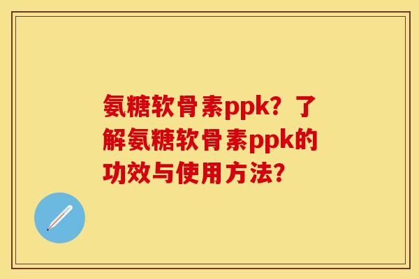 氨糖软骨素ppk？了解氨糖软骨素ppk的功效与使用方法？