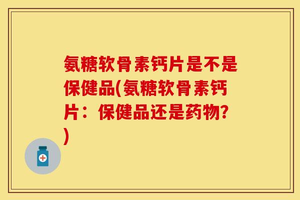 氨糖软骨素钙片是不是保健品(氨糖软骨素钙片：保健品还是药物？)