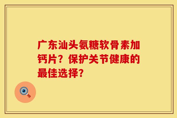 广东汕头氨糖软骨素加钙片？保护关节健康的最佳选择？