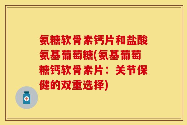 氨糖软骨素钙片和盐酸氨基葡萄糖(氨基葡萄糖钙软骨素片：关节保健的双重选择)