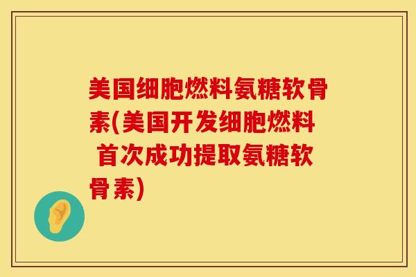 美国细胞燃料氨糖软骨素(美国开发细胞燃料 首次成功提取氨糖软骨素)