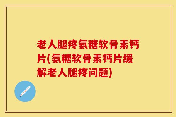 老人腿疼氨糖软骨素钙片(氨糖软骨素钙片缓解老人腿疼问题)