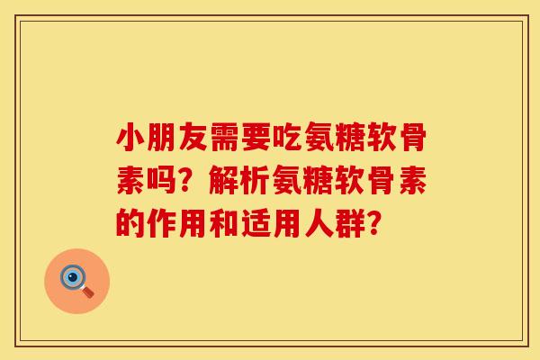 小朋友需要吃氨糖软骨素吗？解析氨糖软骨素的作用和适用人群？