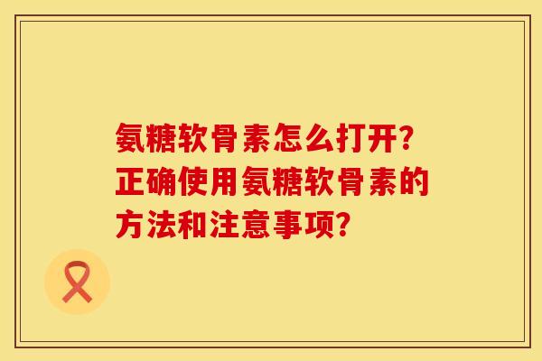 氨糖软骨素怎么打开？正确使用氨糖软骨素的方法和注意事项？