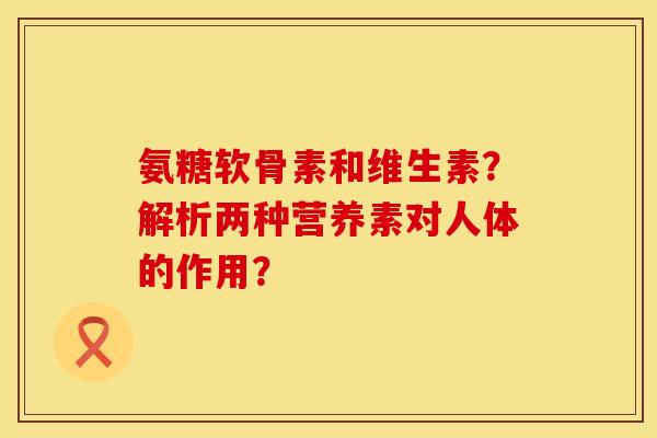 氨糖软骨素和维生素？解析两种营养素对人体的作用？