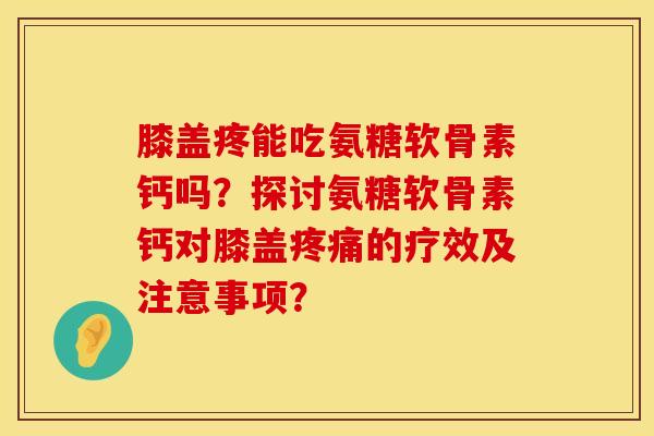 膝盖疼能吃氨糖软骨素钙吗？探讨氨糖软骨素钙对膝盖疼痛的疗效及注意事项？