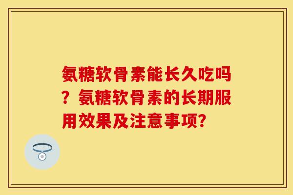 氨糖软骨素能长久吃吗？氨糖软骨素的长期服用效果及注意事项？