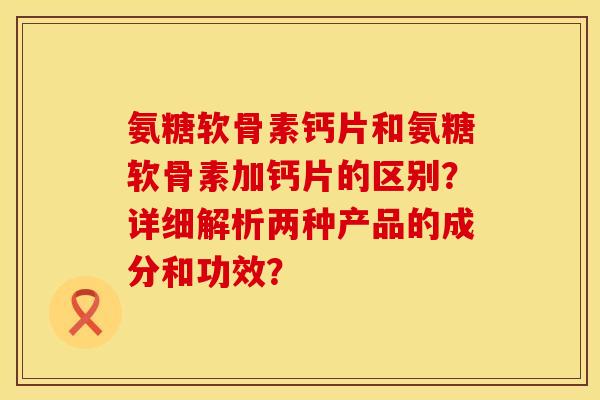 氨糖软骨素钙片和氨糖软骨素加钙片的区别？详细解析两种产品的成分和功效？