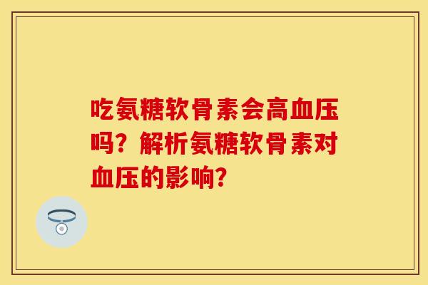 吃氨糖软骨素会高血压吗？解析氨糖软骨素对血压的影响？