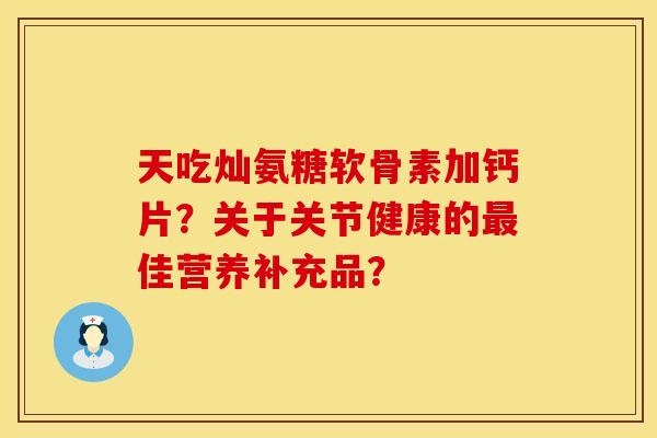 天吃灿氨糖软骨素加钙片？关于关节健康的最佳营养补充品？
