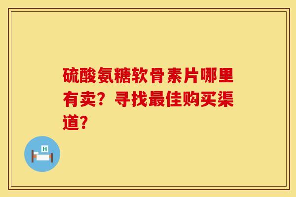 硫酸氨糖软骨素片哪里有卖？寻找最佳购买渠道？