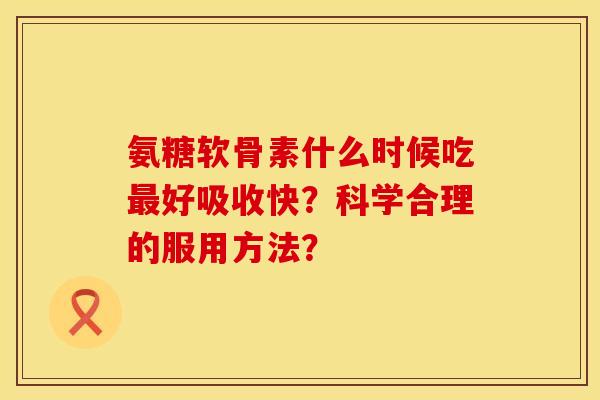 氨糖软骨素什么时候吃最好吸收快？科学合理的服用方法？