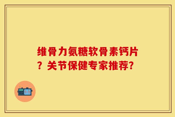 维骨力氨糖软骨素钙片？关节保健专家推荐？