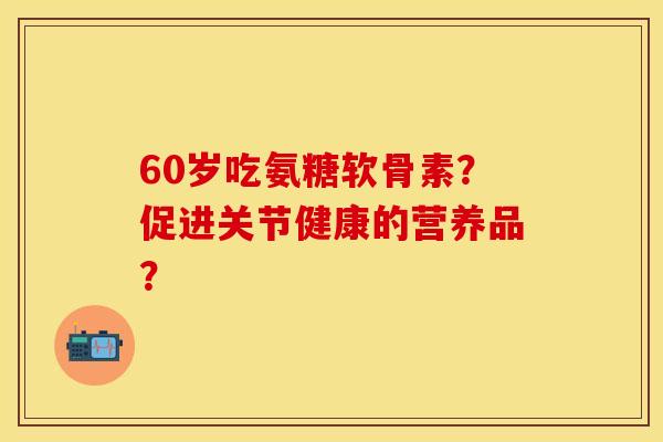 60岁吃氨糖软骨素？促进关节健康的营养品？