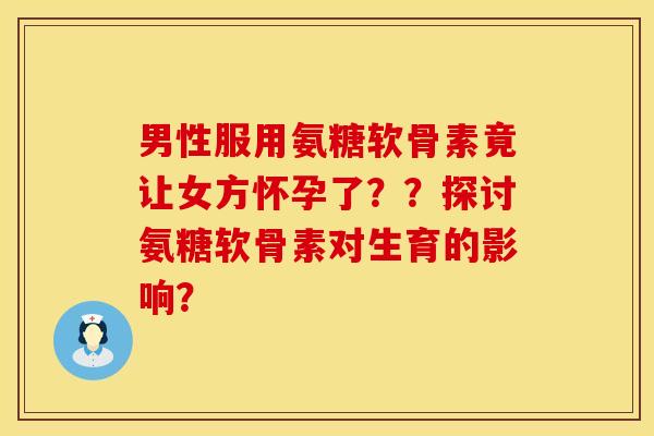 男性服用氨糖软骨素竟让女方怀孕了？？探讨氨糖软骨素对生育的影响？