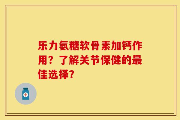 乐力氨糖软骨素加钙作用？了解关节保健的最佳选择？