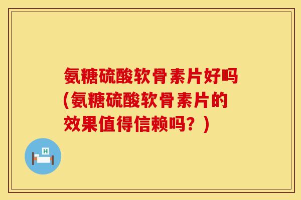 氨糖硫酸软骨素片好吗(氨糖硫酸软骨素片的效果值得信赖吗？)