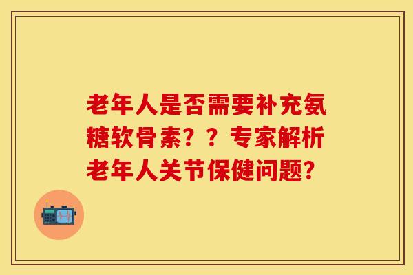 老年人是否需要补充氨糖软骨素？？专家解析老年人关节保健问题？