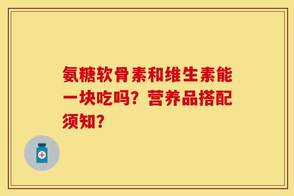氨糖软骨素和维生素能一块吃吗？营养品搭配须知？