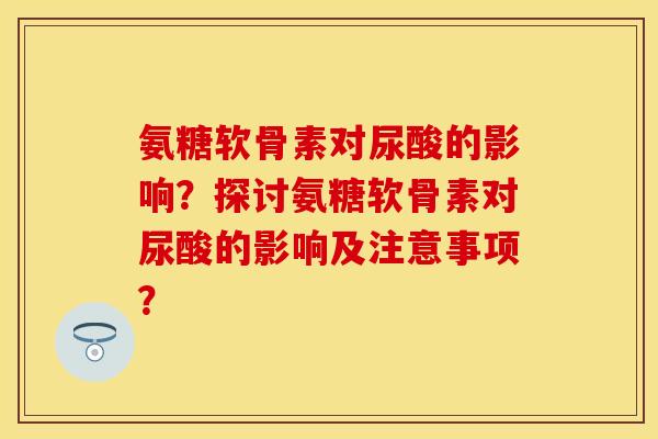 氨糖软骨素对尿酸的影响？探讨氨糖软骨素对尿酸的影响及注意事项？