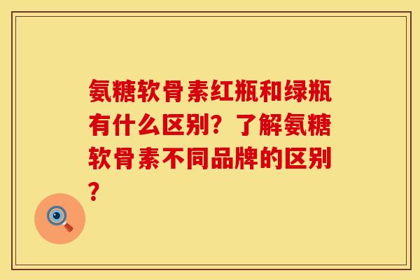 氨糖软骨素红瓶和绿瓶有什么区别？了解氨糖软骨素不同品牌的区别？