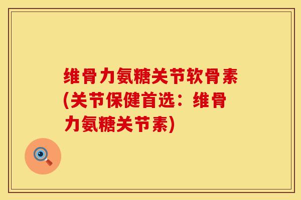 维骨力氨糖关节软骨素(关节保健首选：维骨力氨糖关节素)