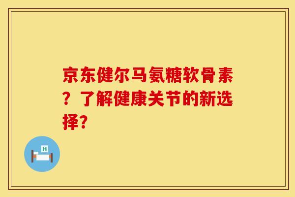 京东健尔马氨糖软骨素？了解健康关节的新选择？