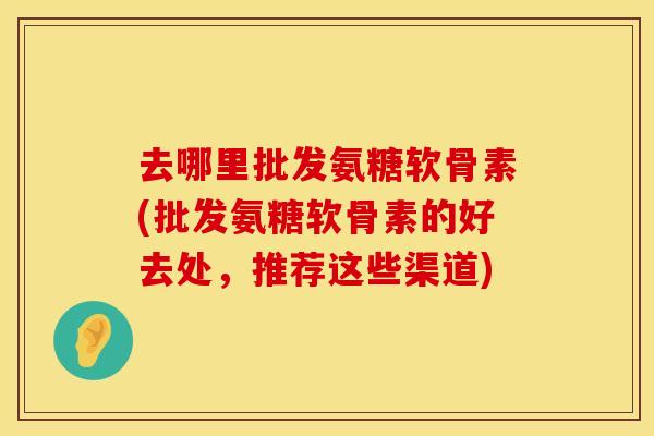 去哪里批发氨糖软骨素(批发氨糖软骨素的好去处，推荐这些渠道)