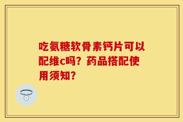 吃氨糖软骨素钙片可以配维c吗？药品搭配使用须知？