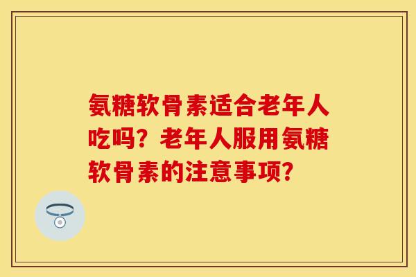 氨糖软骨素适合老年人吃吗？老年人服用氨糖软骨素的注意事项？