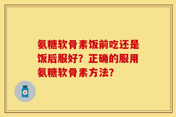 氨糖软骨素饭前吃还是饭后服好？正确的服用氨糖软骨素方法？