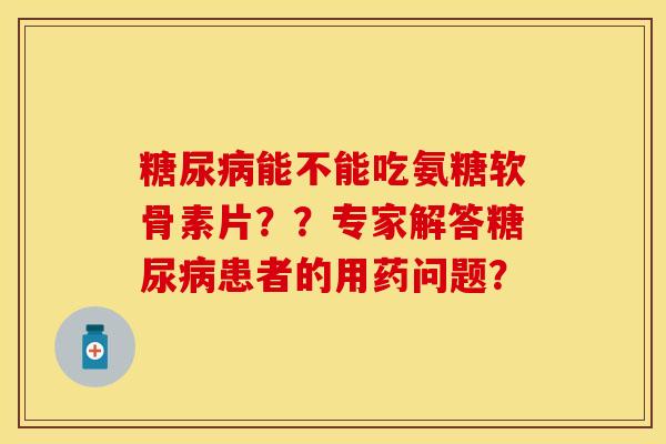 能不能吃氨糖软骨素片？？专家解答患者的用药问题？